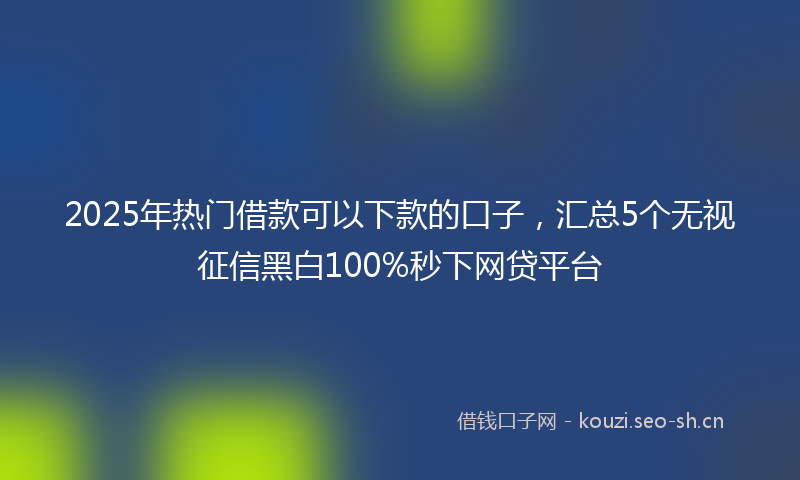2025年热门借款可以下款的口子，汇总5个无视征信黑白100%秒下网贷平台