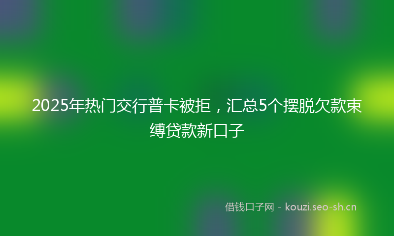 2025年热门交行普卡被拒，汇总5个摆脱欠款束缚贷款新口子