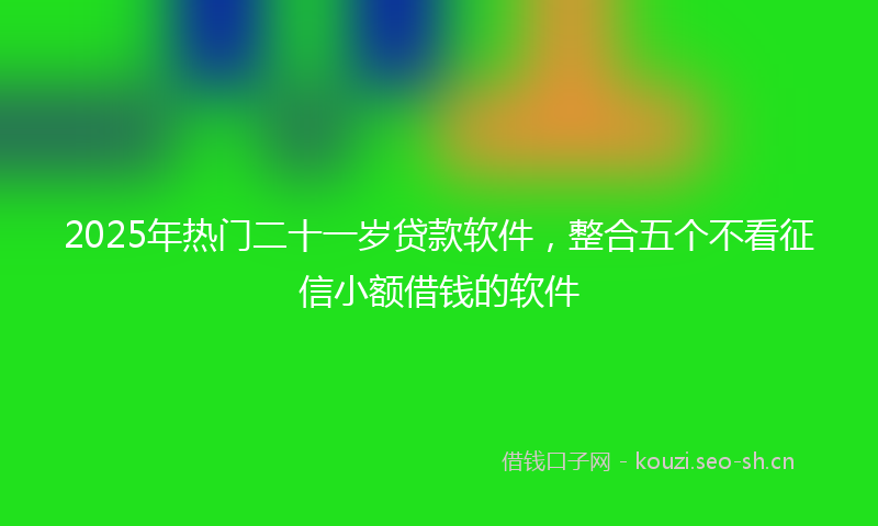 2025年热门二十一岁贷款软件，整合五个不看征信小额借钱的软件