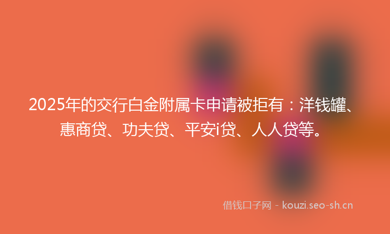 2025年的交行白金附属卡申请被拒有：洋钱罐、惠商贷、功夫贷、平安i贷、人人贷等。