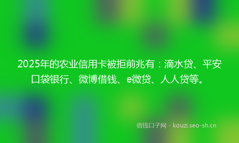 2025年的农业信用卡被拒前兆有：滴水贷、平安口袋银行、微博借钱、e微贷、人人贷等。