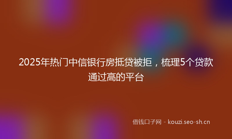 2025年热门中信银行房抵贷被拒，梳理5个贷款通过高的平台