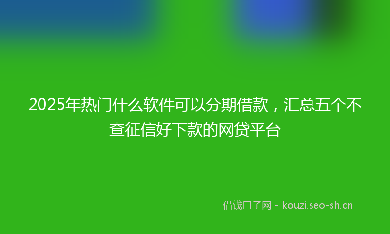 2025年热门什么软件可以分期借款，汇总五个不查征信好下款的网贷平台
