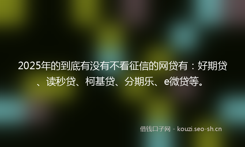 2025年的到底有没有不看征信的网贷有:好期贷、读秒贷、柯基贷、分期乐、e微贷等。