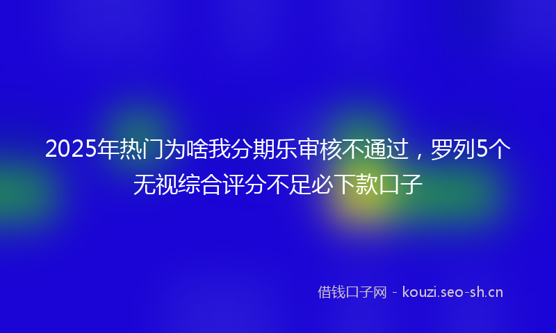 2025年热门为啥我分期乐审核不通过，罗列5个无视综合评分不足必下款口子