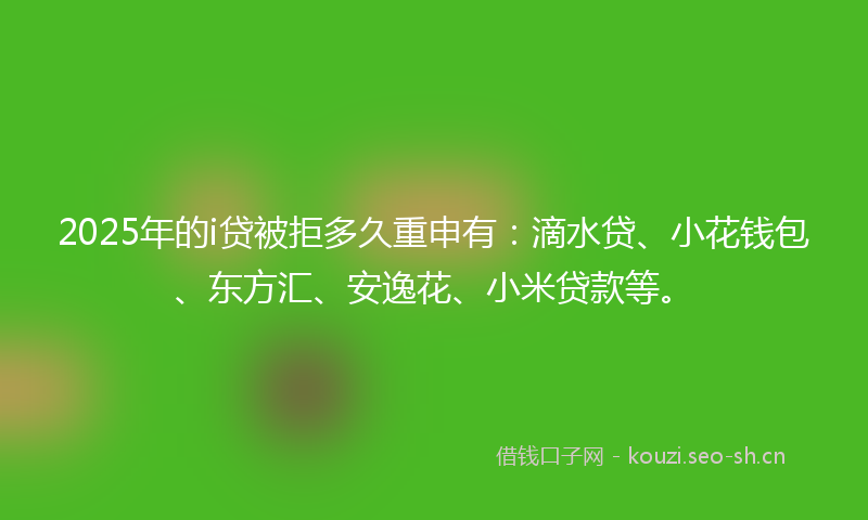 2025年的i贷被拒多久重申有：滴水贷、小花钱包、东方汇、安逸花、小米贷款等。