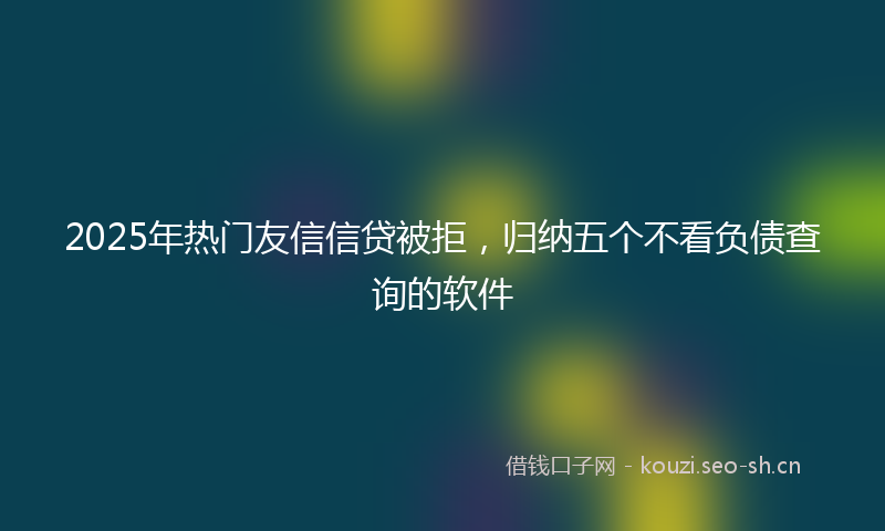 2025年热门友信信贷被拒，归纳五个不看负债查询的软件