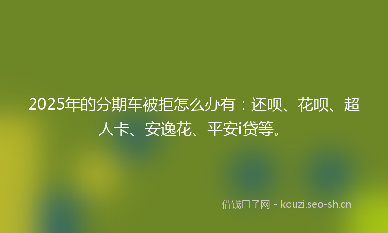 2025年的分期车被拒怎么办有：还呗、花呗、超人卡、安逸花、平安i贷等。