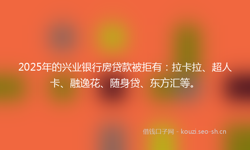 2025年的兴业银行房贷款被拒有：拉卡拉、超人卡、融逸花、随身贷、东方汇等。