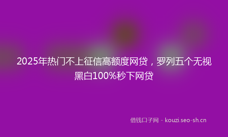 2025年热门不上征信高额度网贷，罗列五个无视黑白100%秒下网贷