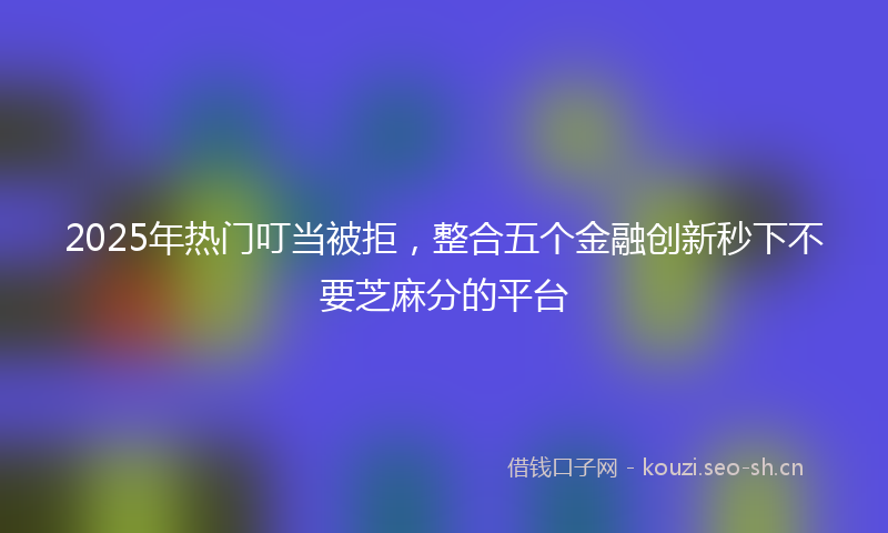 2025年热门叮当被拒，整合五个金融创新秒下不要芝麻分的平台