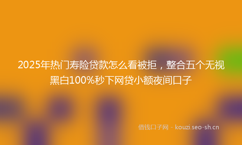 2025年热门寿险贷款怎么看被拒，整合五个无视黑白100%秒下网贷小额夜间口子
