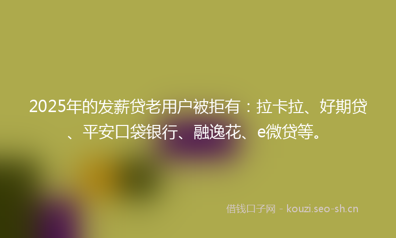 2025年的发薪贷老用户被拒有：拉卡拉、好期贷、平安口袋银行、融逸花、e微贷等。