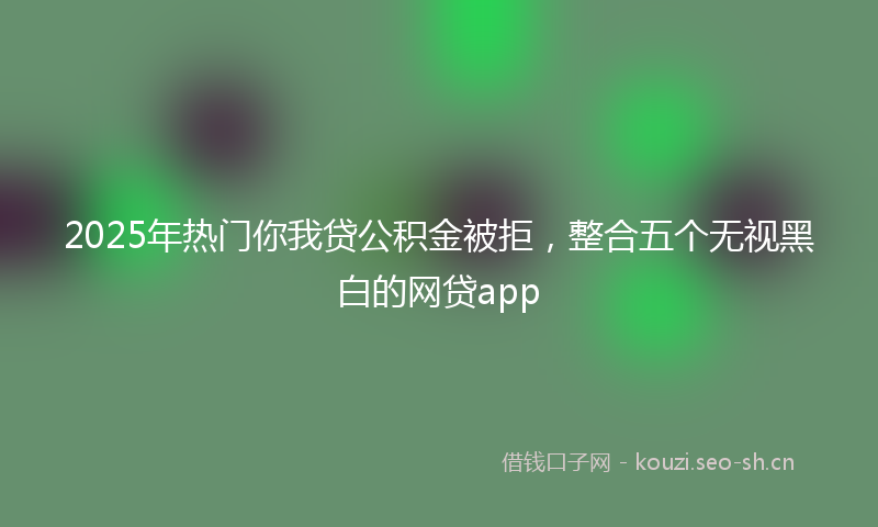 2025年热门你我贷公积金被拒，整合五个无视黑白的网贷app