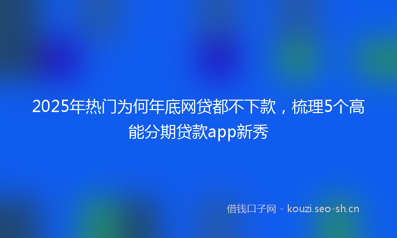 2025年热门为何年底网贷都不下款，梳理5个高能分期贷款app新秀