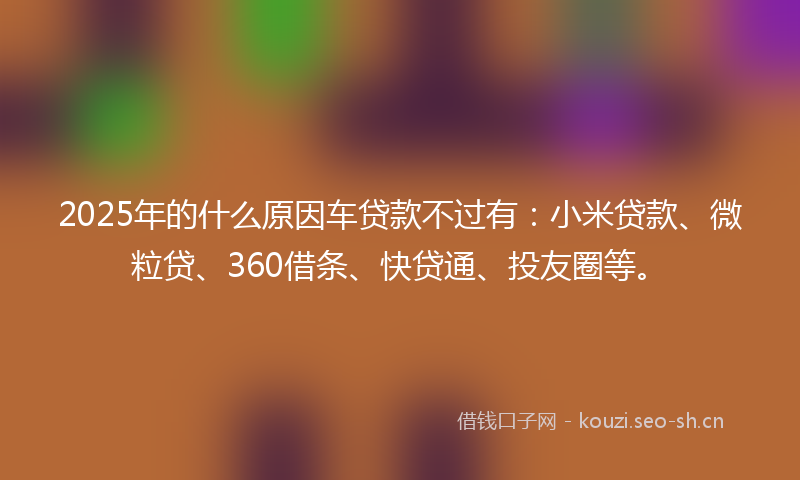 2025年的什么原因车贷款不过有：小米贷款、微粒贷、360借条、快贷通、投友圈等。