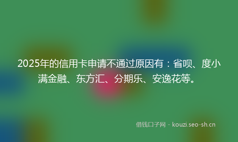 2025年的信用卡申请不通过原因有：省呗、度小满金融、东方汇、分期乐、安逸花等。