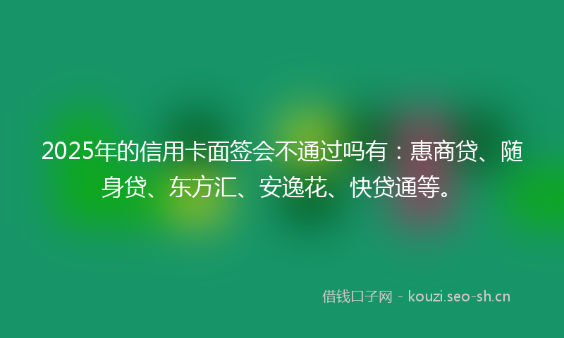 2025年的信用卡面签会不通过吗有：惠商贷、随身贷、东方汇、安逸花、快贷通等。