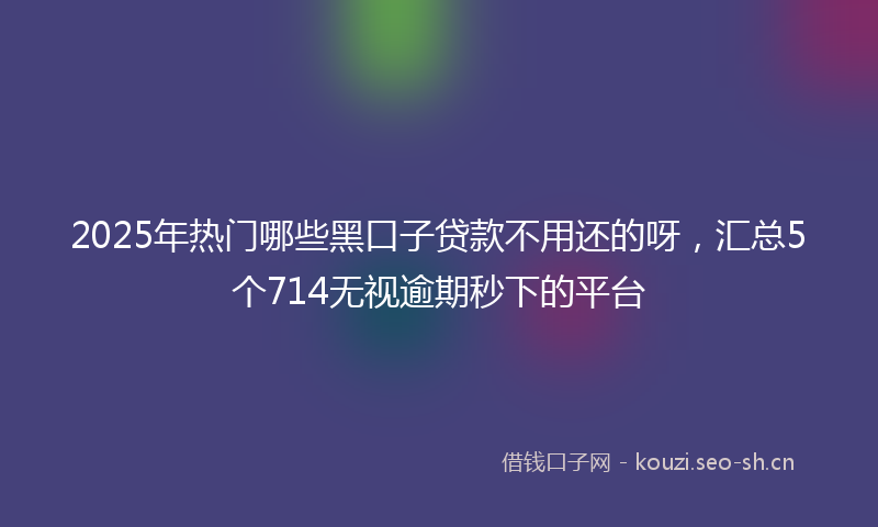2025年热门哪些黑口子贷款不用还的呀，汇总5个714无视逾期秒下的平台