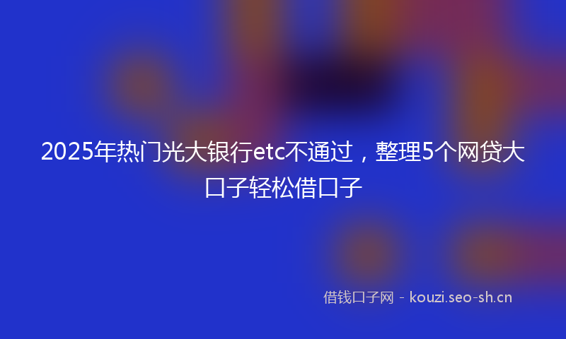 2025年热门光大银行etc不通过，整理5个网贷大口子轻松借口子