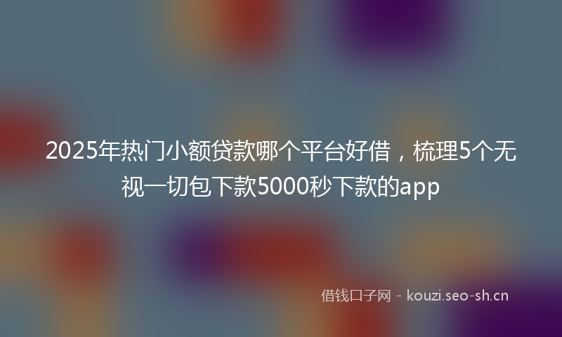 2025年热门小额贷款哪个平台好借，梳理5个无视一切包下款5000秒下款的app