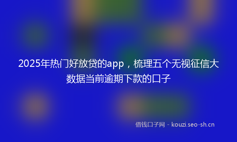 2025年热门好放贷的app，梳理五个无视征信大数据当前逾期下款的口子