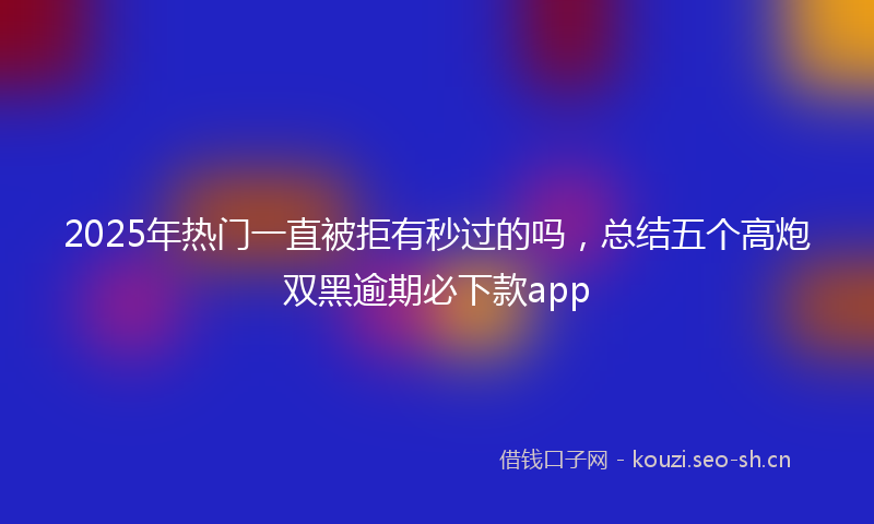 2025年热门一直被拒有秒过的吗，总结五个高炮双黑逾期必下款app