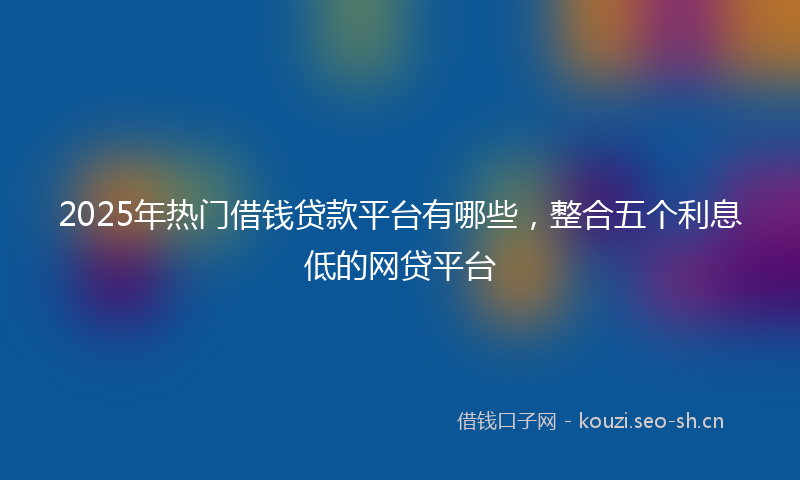 2025年热门借钱贷款平台有哪些，整合五个利息低的网贷平台