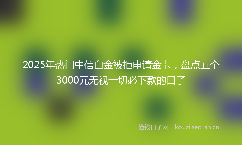 2025年热门中信白金被拒申请金卡，盘点五个3000元无视一切必下款的口子