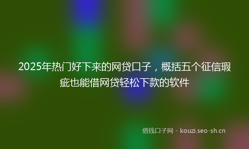 2025年热门好下来的网贷口子,概括五个征信瑕疵也能借网贷轻松下款的软件