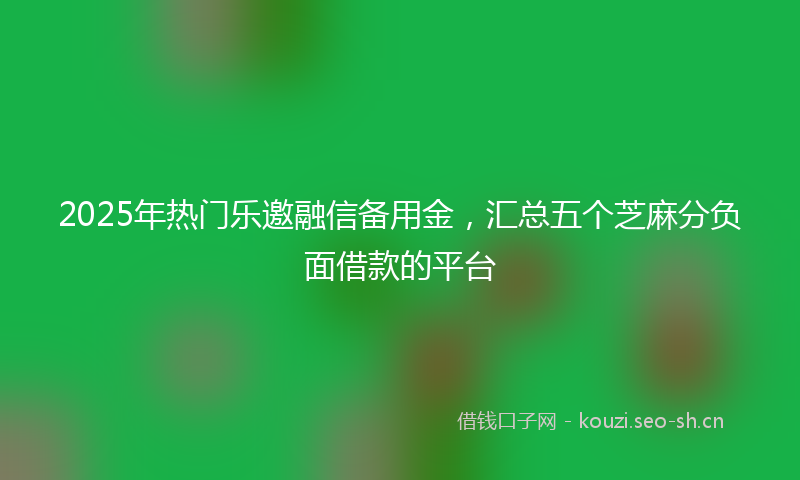 2025年热门乐邀融信备用金，汇总五个芝麻分负面借款的平台