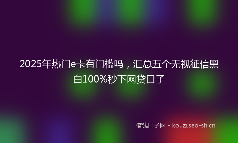 2025年热门e卡有门槛吗，汇总五个无视征信黑白100%秒下网贷口子