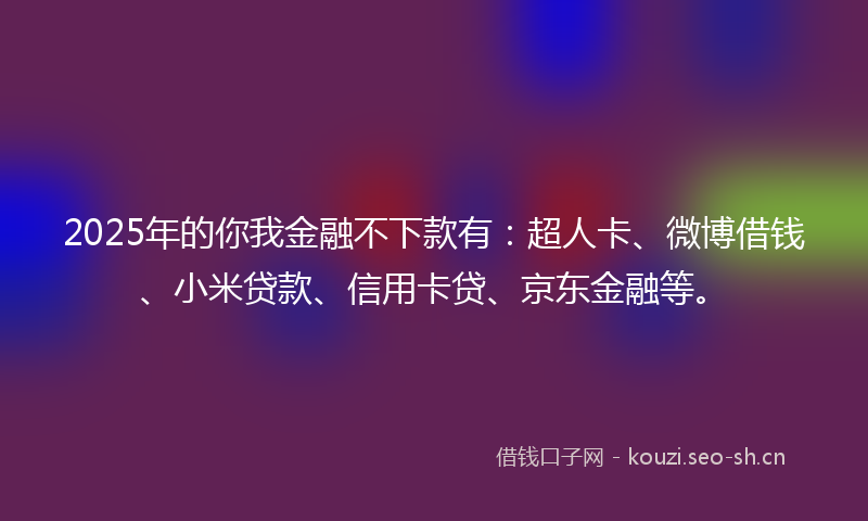2025年的你我金融不下款有：超人卡、微博借钱、小米贷款、信用卡贷、京东金融等。