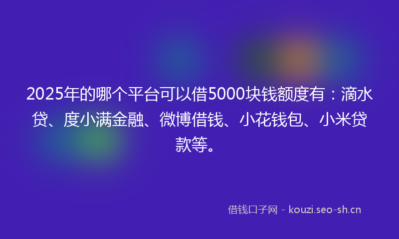 2025年的哪个平台可以借5000块钱额度有：滴水贷、度小满金融、微博借钱、小花钱包、小米贷款等。