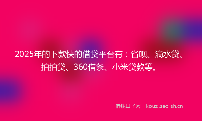 2025年的下款快的借贷平台有：省呗、滴水贷、拍拍贷、360借条、小米贷款等。