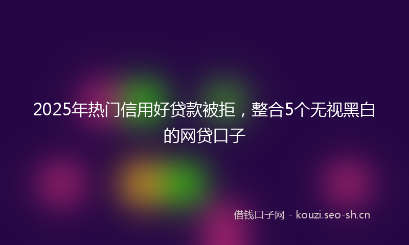 2025年热门信用好贷款被拒，整合5个无视黑白的网贷口子