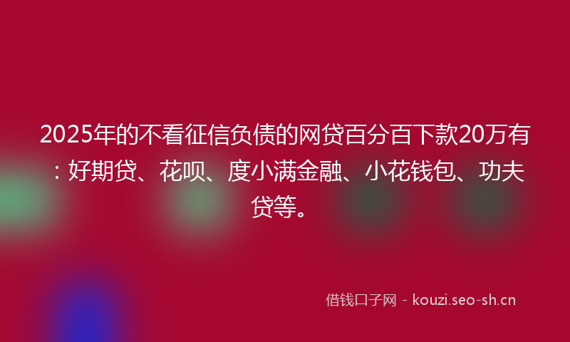 2025年的不看征信负债的网贷百分百下款20万有：好期贷、花呗、度小满金融、小花钱包、功夫贷等。