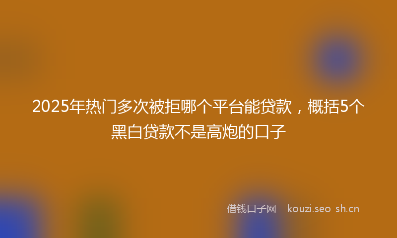 2025年热门多次被拒哪个平台能贷款，概括5个黑白贷款不是高炮的口子