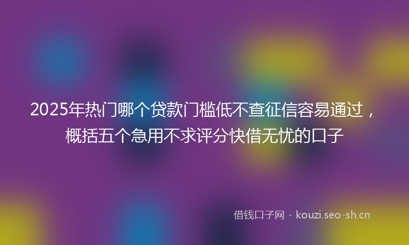 2025年热门哪个贷款门槛低不查征信容易通过，概括五个急用不求评分快借无忧的口子