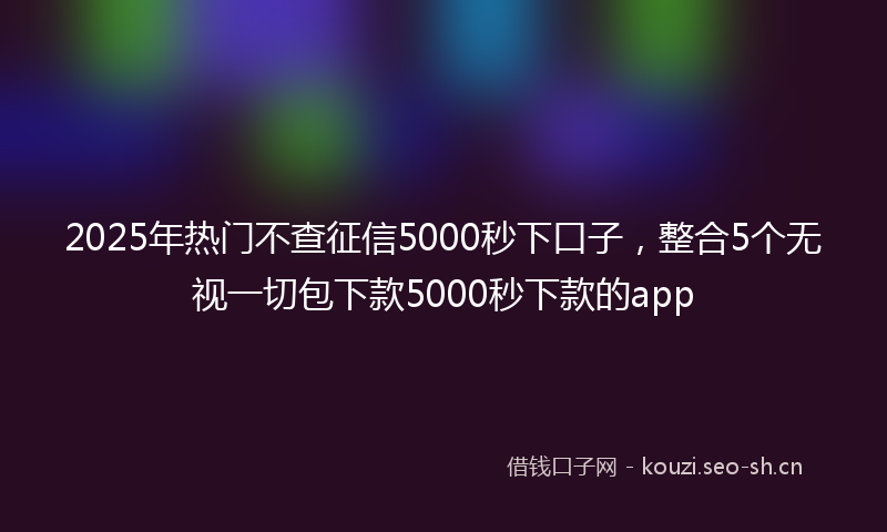 2025年热门不查征信5000秒下口子，整合5个无视一切包下款5000秒下款的app