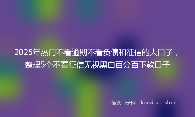 2025年热门不看逾期不看负债和征信的大口子，整理5个不看征信无视黑白百分百下款口子