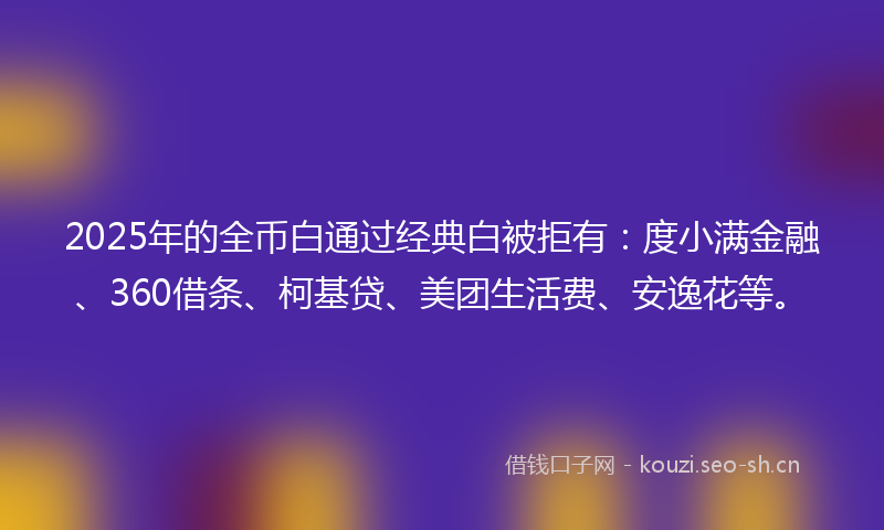 2025年的全币白通过经典白被拒有：度小满金融、360借条、柯基贷、美团生活费、安逸花等。