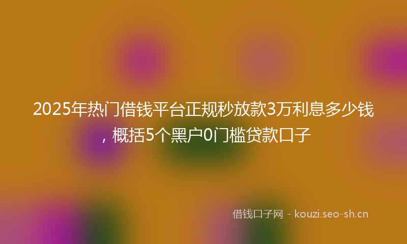 2025年热门借钱平台正规秒放款3万利息多少钱，概括5个黑户0门槛贷款口子