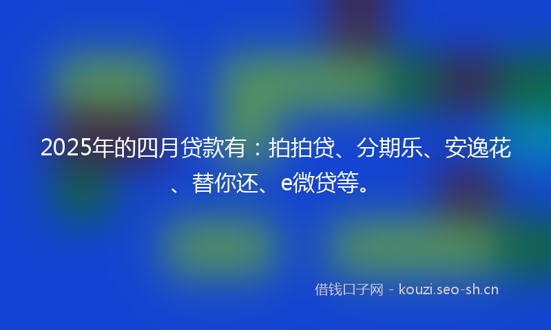 2025年的四月贷款有：拍拍贷、分期乐、安逸花、替你还、e微贷等。