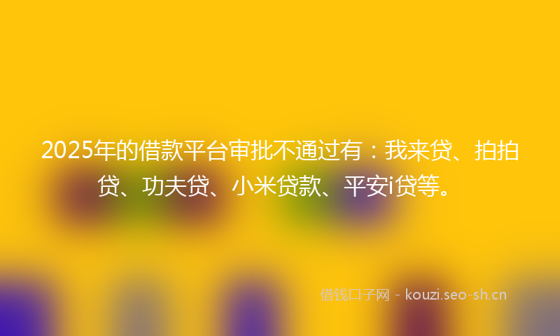 2025年的借款平台审批不通过有：我来贷、拍拍贷、功夫贷、小米贷款、平安i贷等。