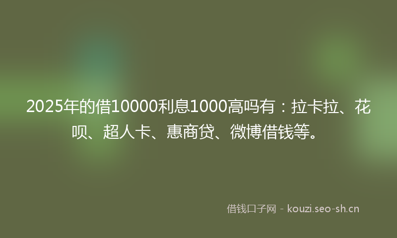 2025年的借10000利息1000高吗有：拉卡拉、花呗、超人卡、惠商贷、微博借钱等。