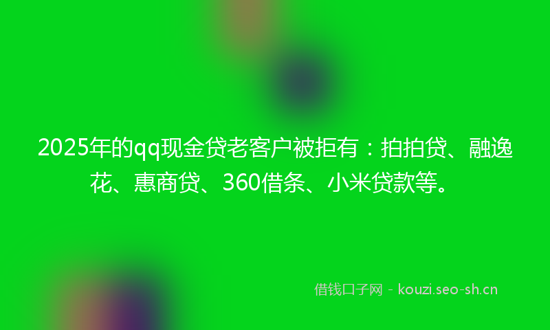 2025年的qq现金贷老客户被拒有：拍拍贷、融逸花、惠商贷、360借条、小米贷款等。