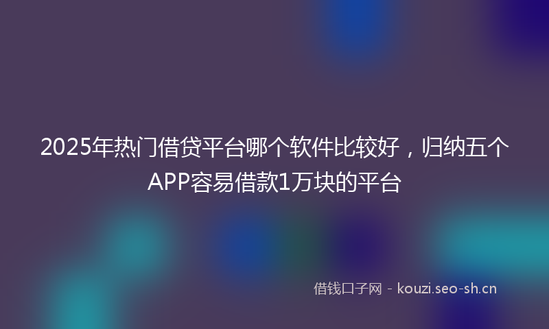 2025年热门借贷平台哪个软件比较好，归纳五个APP容易借款1万块的平台