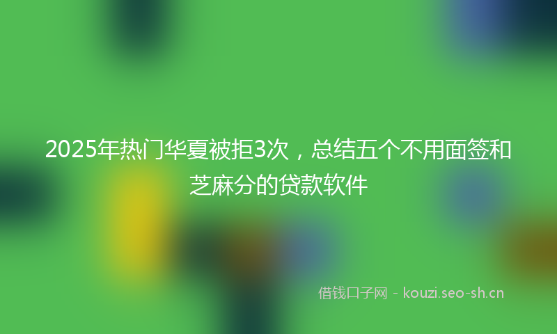 2025年热门华夏被拒3次，总结五个不用面签和芝麻分的贷款软件