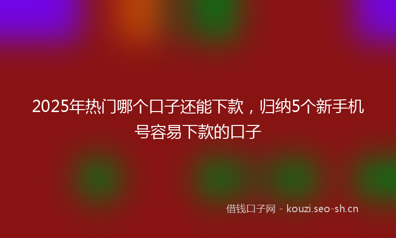 2025年热门哪个口子还能下款，归纳5个新手机号容易下款的口子